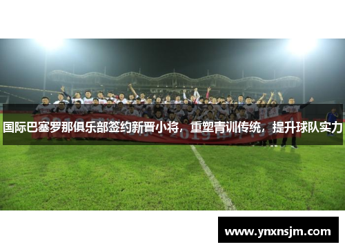 国际巴塞罗那俱乐部签约新晋小将，重塑青训传统，提升球队实力