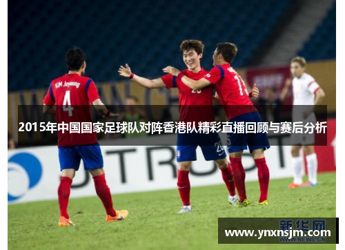 2015年中国国家足球队对阵香港队精彩直播回顾与赛后分析