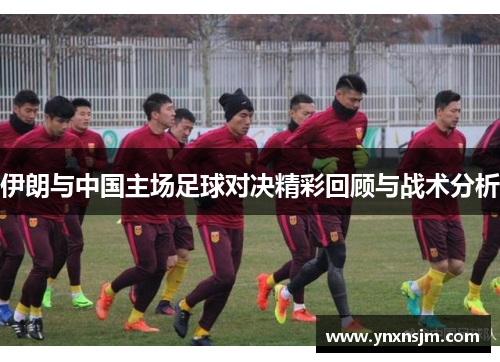 伊朗与中国主场足球对决精彩回顾与战术分析