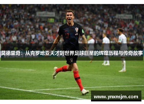莫德里奇：从克罗地亚天才到世界足球巨星的辉煌历程与传奇故事